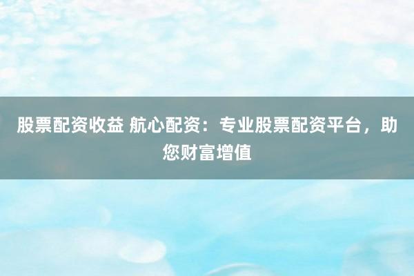 股票配资收益 航心配资：专业股票配资平台，助您财富增值