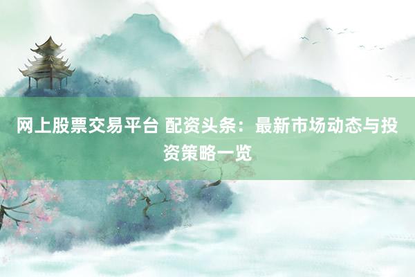 网上股票交易平台 配资头条：最新市场动态与投资策略一览
