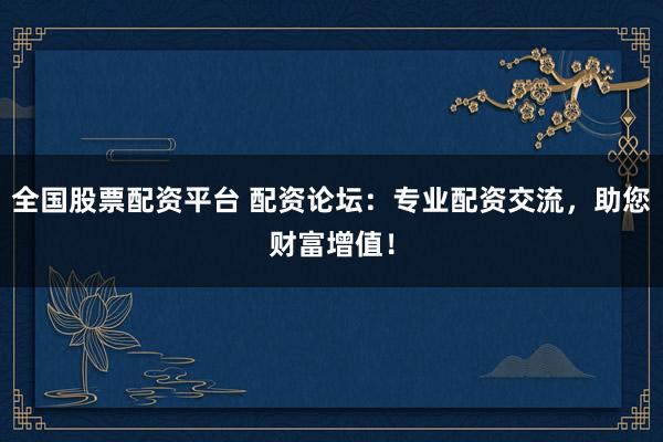 全国股票配资平台 配资论坛：专业配资交流，助您财富增值！