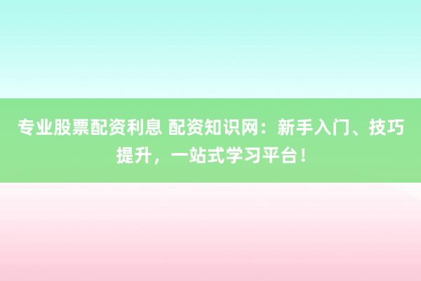 专业股票配资利息 配资知识网：新手入门、技巧提升，一站式学习平台！