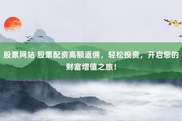 股票网站 股票配资高额返佣，轻松投资，开启您的财富增值之旅！