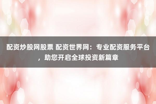 配资炒股网股票 配资世界网：专业配资服务平台，助您开启全球投资新篇章