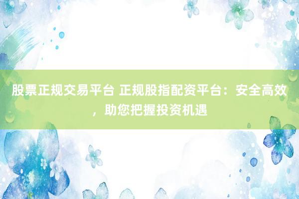 股票正规交易平台 正规股指配资平台：安全高效，助您把握投资机遇