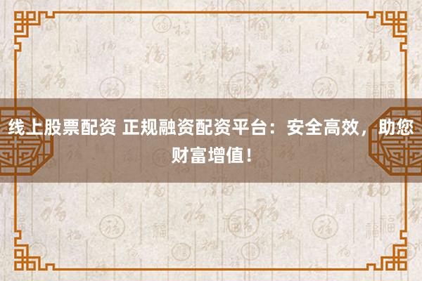 线上股票配资 正规融资配资平台：安全高效，助您财富增值！