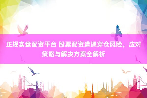正规实盘配资平台 股票配资遭遇穿仓风险，应对策略与解决方案全解析