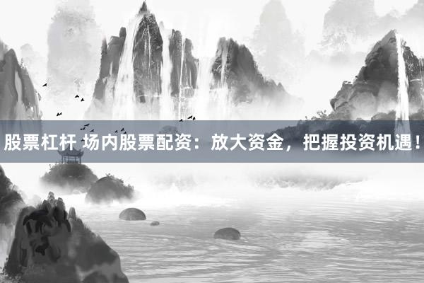 股票杠杆 场内股票配资：放大资金，把握投资机遇！
