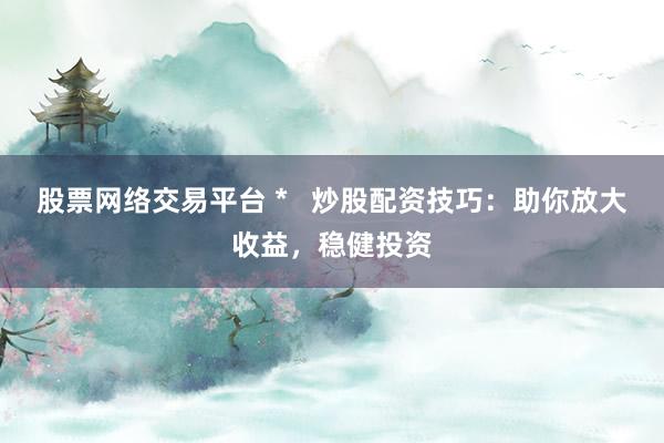 股票网络交易平台 *   炒股配资技巧：助你放大收益，稳健投资