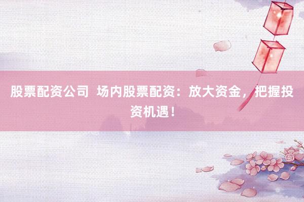 股票配资公司  场内股票配资：放大资金，把握投资机遇！