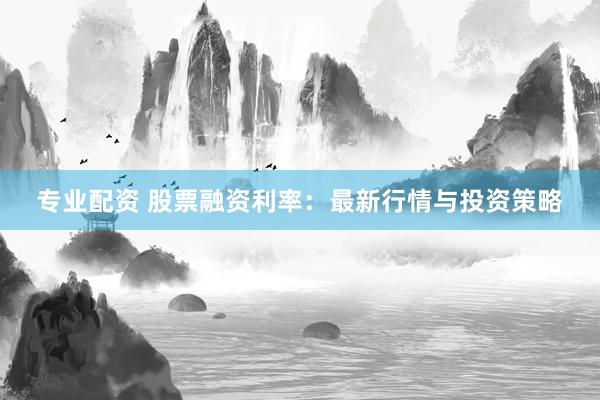 专业配资 股票融资利率：最新行情与投资策略