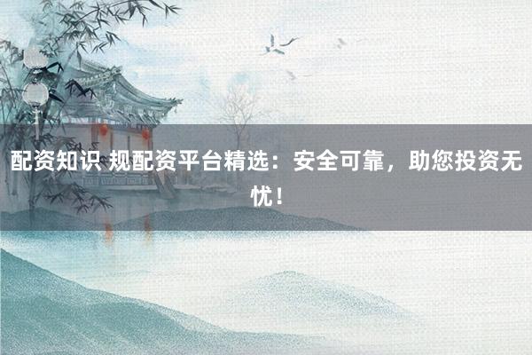 配资知识 规配资平台精选：安全可靠，助您投资无忧！