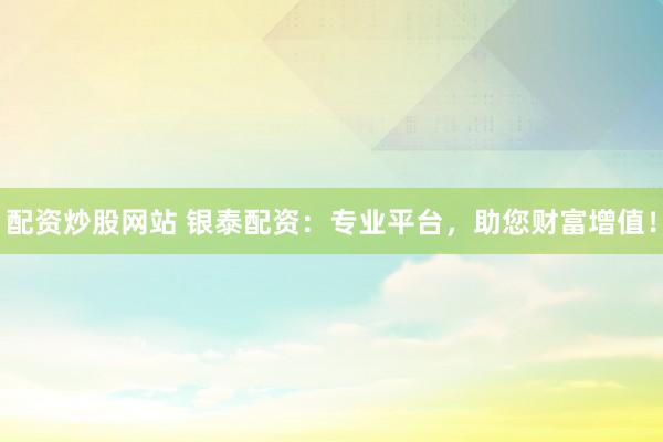 配资炒股网站 银泰配资：专业平台，助您财富增值！