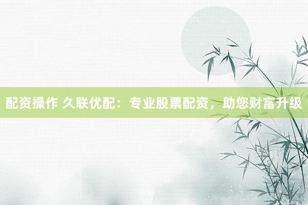 配资操作 久联优配：专业股票配资，助您财富升级