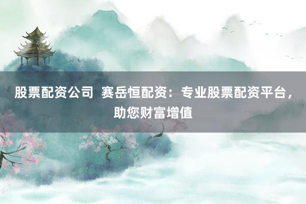 股票配资公司  赛岳恒配资：专业股票配资平台，助您财富增值