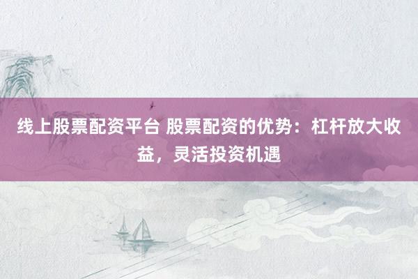 线上股票配资平台 股票配资的优势：杠杆放大收益，灵活投资机遇