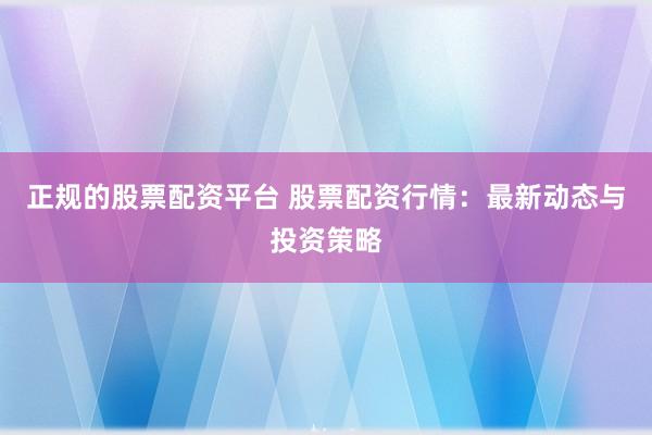 正规的股票配资平台 股票配资行情：最新动态与投资策略
