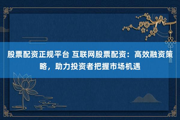 股票配资正规平台 互联网股票配资：高效融资策略，助力投资者把握市场机遇