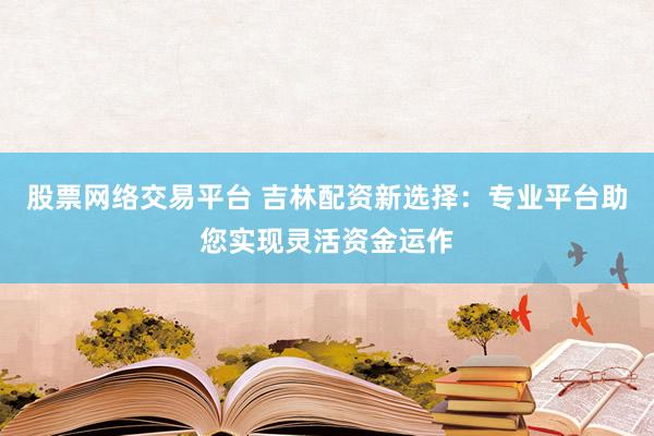 股票网络交易平台 吉林配资新选择：专业平台助您实现灵活资金运作