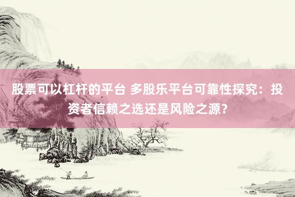 股票可以杠杆的平台 多股乐平台可靠性探究：投资者信赖之选还是风险之源？