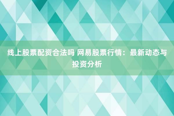 线上股票配资合法吗 网易股票行情：最新动态与投资分析