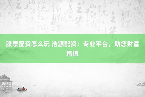 股票配资怎么玩 浩源配资：专业平台，助您财富增值