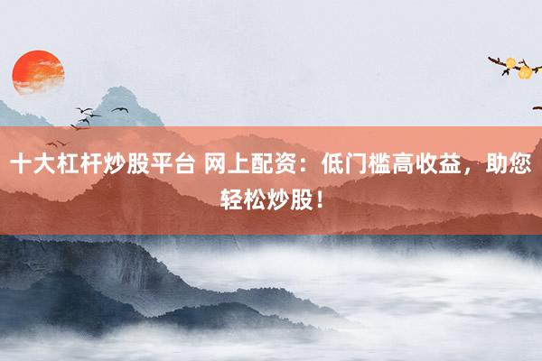 十大杠杆炒股平台 网上配资：低门槛高收益，助您轻松炒股！