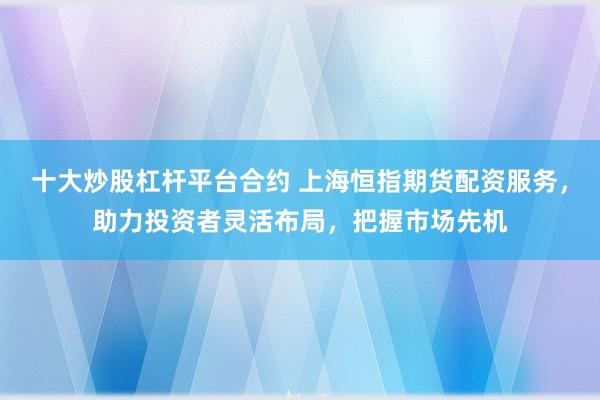 十大炒股杠杆平台合约 上海恒指期货配资服务，助力投资者灵活布局，把握市场先机