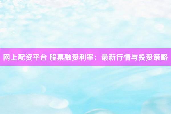 网上配资平台 股票融资利率：最新行情与投资策略