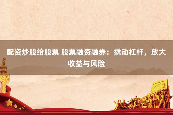 配资炒股给股票 股票融资融券：撬动杠杆，放大收益与风险