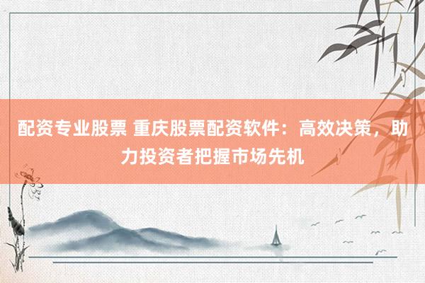 配资专业股票 重庆股票配资软件：高效决策，助力投资者把握市场先机