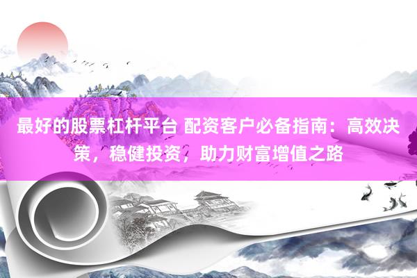 最好的股票杠杆平台 配资客户必备指南：高效决策，稳健投资，助力财富增值之路