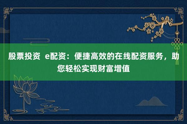 股票投资  e配资：便捷高效的在线配资服务，助您轻松实现财富增值