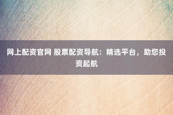 网上配资官网 股票配资导航：精选平台，助您投资起航