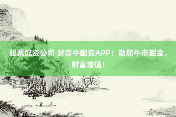股票配资公司 财富牛配资APP：助您牛市掘金，财富增值！