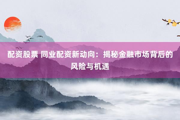 配资股票 同业配资新动向：揭秘金融市场背后的风险与机遇