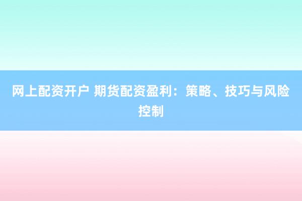 网上配资开户 期货配资盈利：策略、技巧与风险控制
