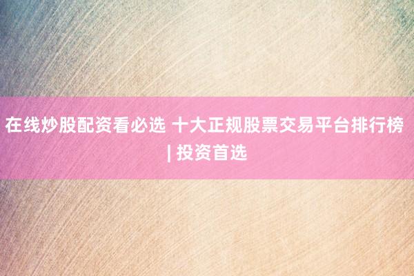 在线炒股配资看必选 十大正规股票交易平台排行榜 | 投资首选