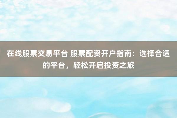 在线股票交易平台 股票配资开户指南：选择合适的平台，轻松开启投资之旅