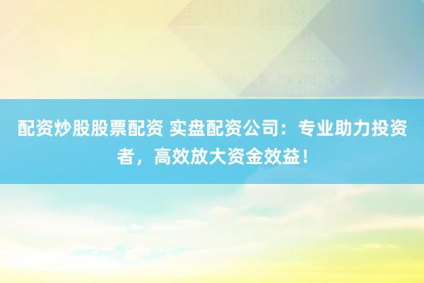 配资炒股股票配资 实盘配资公司：专业助力投资者，高效放大资金效益！