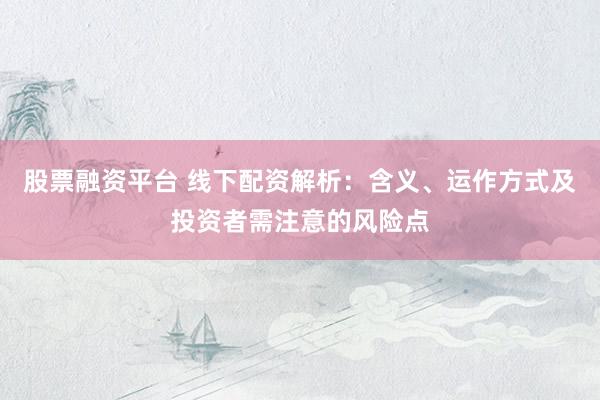 股票融资平台 线下配资解析：含义、运作方式及投资者需注意的风险点
