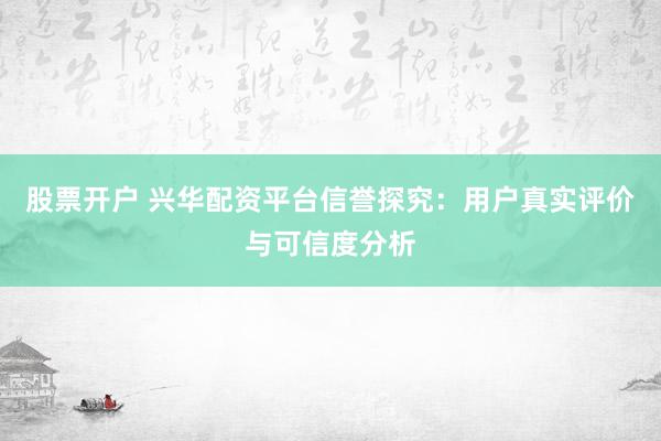 股票开户 兴华配资平台信誉探究：用户真实评价与可信度分析