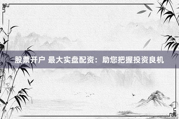 股票开户 最大实盘配资：助您把握投资良机