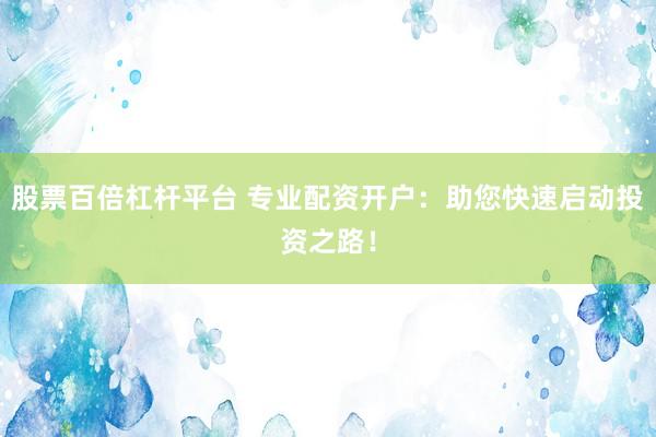 股票百倍杠杆平台 专业配资开户：助您快速启动投资之路！