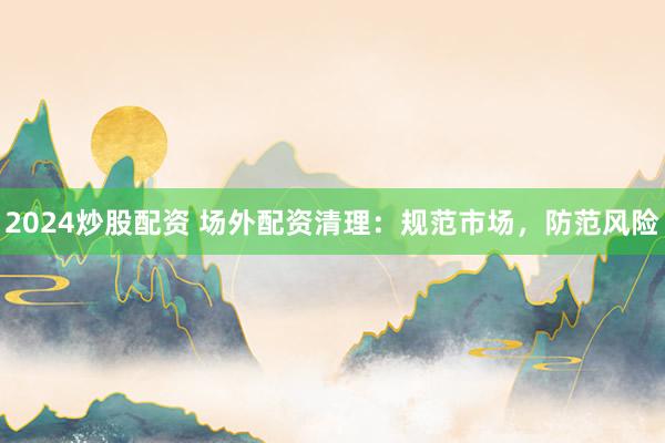 2024炒股配资 场外配资清理：规范市场，防范风险