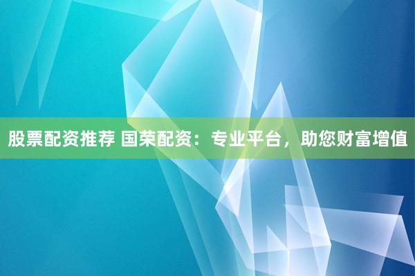 股票配资推荐 国荣配资：专业平台，助您财富增值