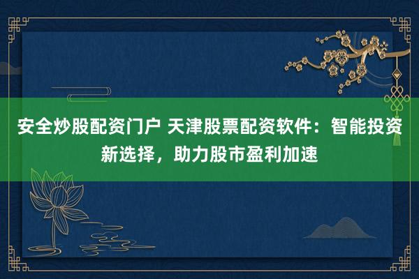 安全炒股配资门户 天津股票配资软件：智能投资新选择，助力股市盈利加速