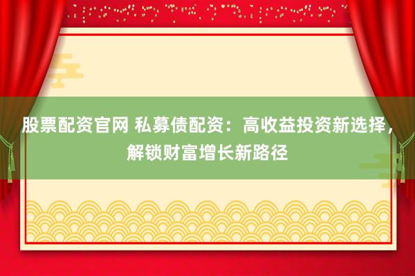 股票配资官网 私募债配资：高收益投资新选择，解锁财富增长新路径