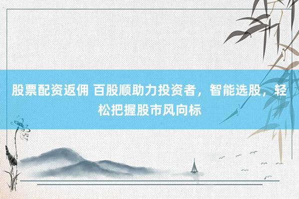 股票配资返佣 百股顺助力投资者，智能选股，轻松把握股市风向标