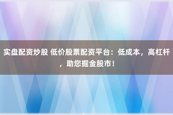 实盘配资炒股 低价股票配资平台：低成本，高杠杆，助您掘金股市！