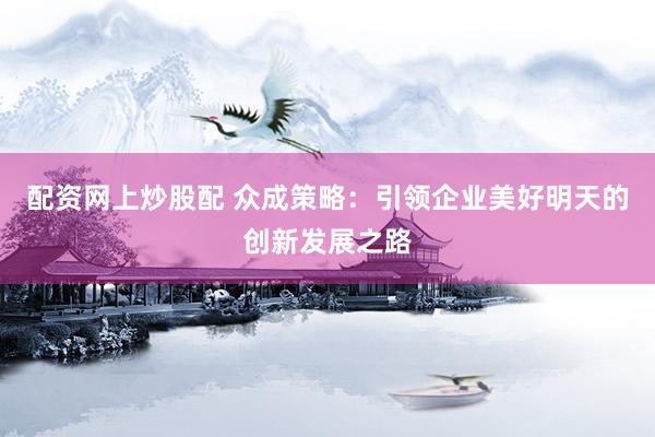配资网上炒股配 众成策略：引领企业美好明天的创新发展之路