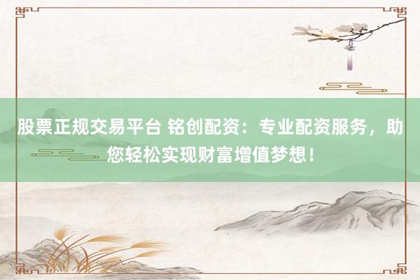 股票正规交易平台 铭创配资：专业配资服务，助您轻松实现财富增值梦想！